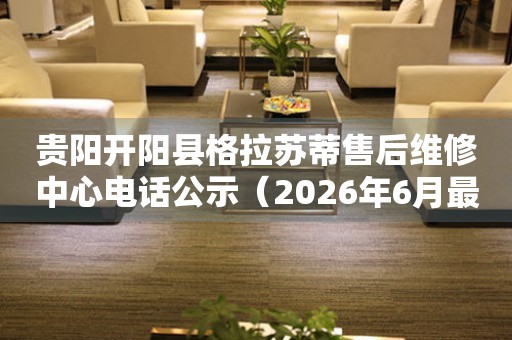 贵阳开阳县格拉苏蒂售后维修中心电话公示（2026年6月最新）
