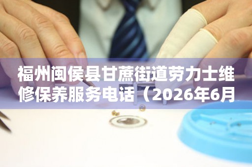 福州闽侯县甘蔗街道劳力士维修保养服务电话（2026年6月最新）