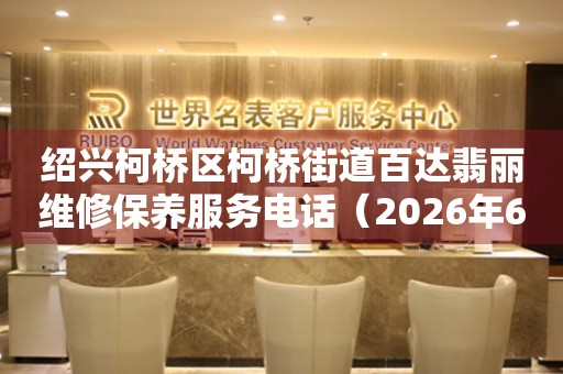 绍兴柯桥区柯桥街道百达翡丽维修保养服务电话（2026年6月最新）