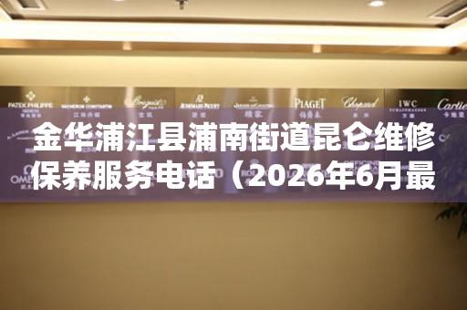 金华浦江县浦南街道昆仑维修保养服务电话（2026年6月最新）