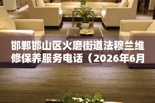 邯郸邯山区火磨街道法穆兰维修保养服务电话（2026年6月最新）