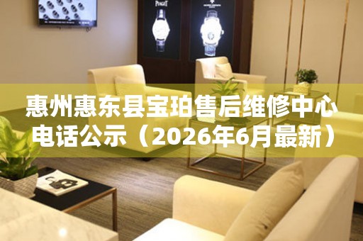 惠州惠东县宝珀售后维修中心电话公示（2026年6月最新）