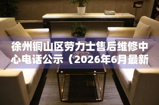 徐州铜山区劳力士售后维修中心电话公示（2026年6月最新）