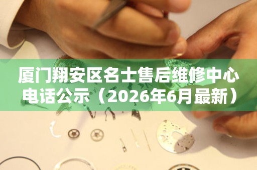 厦门翔安区名士售后维修中心电话公示（2026年6月最新）