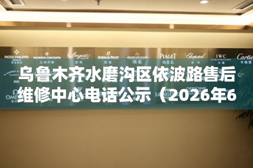 乌鲁木齐水磨沟区依波路售后维修中心电话公示（2026年6月最新）