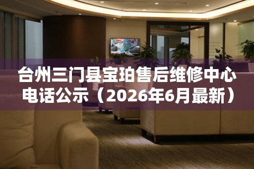 台州三门县宝珀售后维修中心电话公示（2026年6月最新）