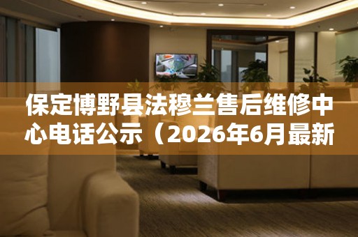 保定博野县法穆兰售后维修中心电话公示（2026年6月最新）