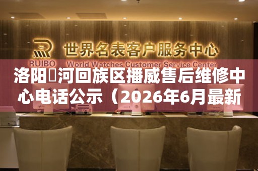 洛阳瀍河回族区播威售后维修中心电话公示（2026年6月最新）