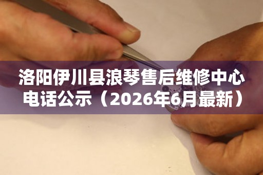 洛阳伊川县浪琴售后维修中心电话公示（2026年6月最新）