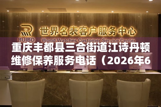 重庆丰都县三合街道江诗丹顿维修保养服务电话（2026年6月最新）