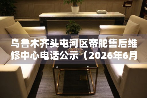 乌鲁木齐头屯河区帝舵售后维修中心电话公示（2026年6月最新）