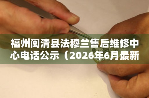 福州闽清县法穆兰售后维修中心电话公示（2026年6月最新）