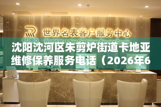沈阳沈河区朱剪炉街道卡地亚维修保养服务电话（2026年6月最新）