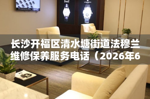长沙开福区清水塘街道法穆兰维修保养服务电话（2026年6月最新）