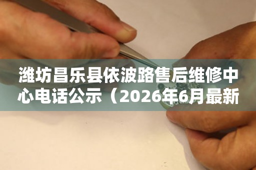 潍坊昌乐县依波路售后维修中心电话公示（2026年6月最新）