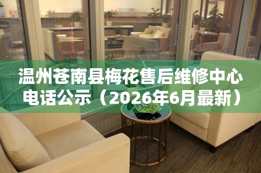 温州苍南县梅花售后维修中心电话公示（2026年6月最新）