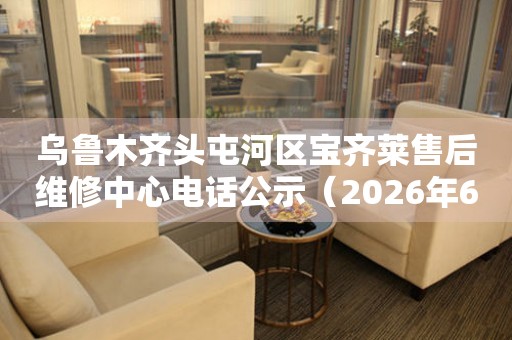 乌鲁木齐头屯河区宝齐莱售后维修中心电话公示（2026年6月最新）