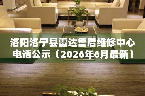 洛阳洛宁县雷达售后维修中心电话公示（2026年6月最新）
