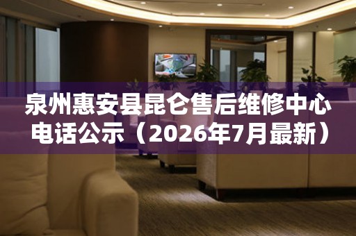 泉州惠安县昆仑售后维修中心电话公示（2026年7月最新）