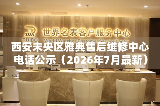 西安未央区雅典售后维修中心电话公示（2026年7月最新）