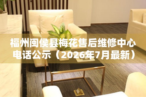 福州闽侯县梅花售后维修中心电话公示（2026年7月最新）