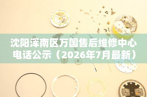 沈阳浑南区万国售后维修中心电话公示（2026年7月最新）