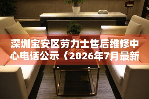 深圳宝安区劳力士售后维修中心电话公示（2026年7月最新）