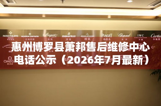 惠州博罗县萧邦售后维修中心电话公示（2026年7月最新）