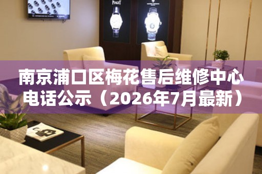 南京浦口区梅花售后维修中心电话公示（2026年7月最新）