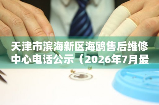 天津市滨海新区海鸥售后维修中心电话公示（2026年7月最新）