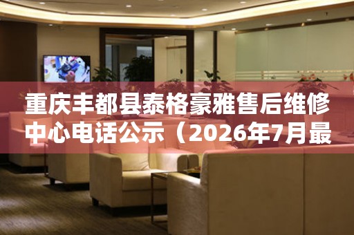 重庆丰都县泰格豪雅售后维修中心电话公示（2026年7月最新）