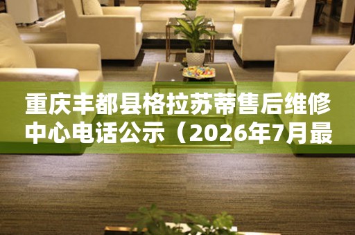 重庆丰都县格拉苏蒂售后维修中心电话公示（2026年7月最新）