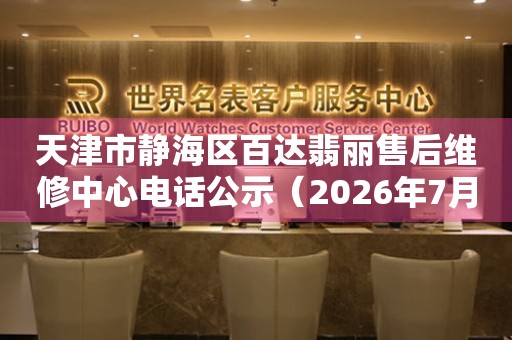 天津市静海区百达翡丽售后维修中心电话公示（2026年7月最新）