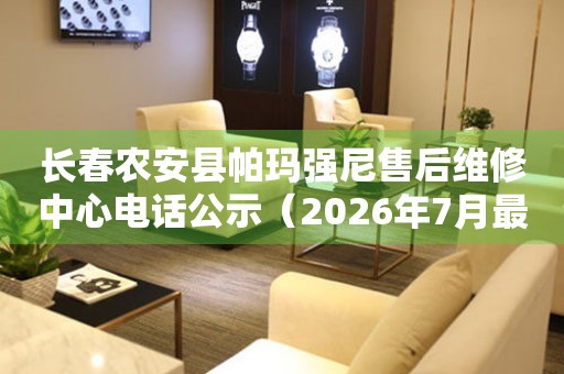 长春农安县帕玛强尼售后维修中心电话公示（2026年7月最新）