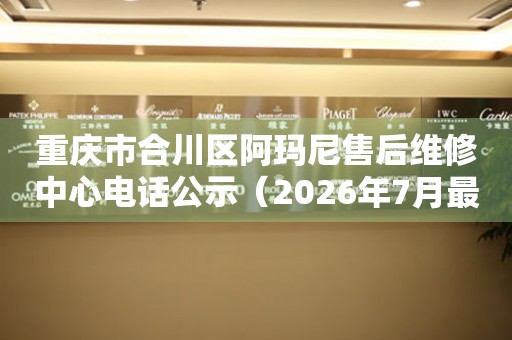 重庆市合川区阿玛尼售后维修中心电话公示（2026年7月最新）