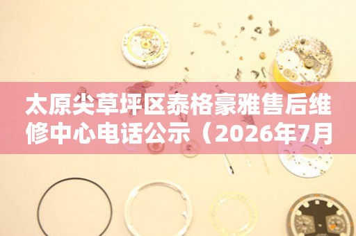 太原尖草坪区泰格豪雅售后维修中心电话公示（2026年7月最新）