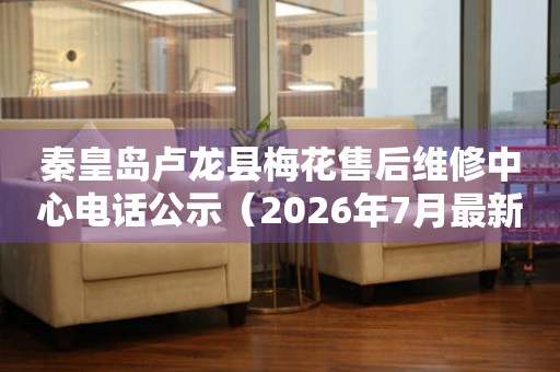 秦皇岛卢龙县梅花售后维修中心电话公示（2026年7月最新）