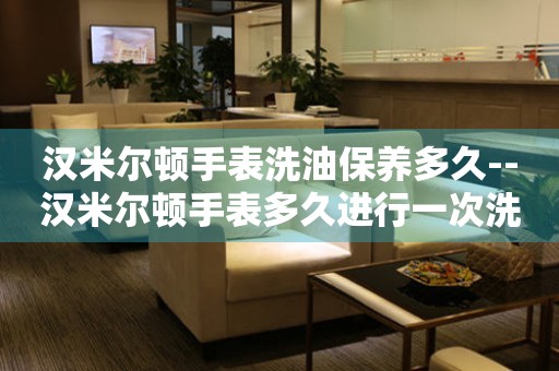  汉米尔顿手表洗油保养多久--汉米尔顿手表多久进行一次洗油保养 手表维修知识库