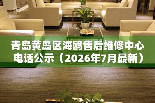 青岛黄岛区海鸥售后维修中心电话公示（2026年7月最新）