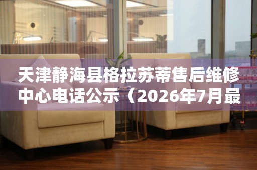 天津静海县格拉苏蒂售后维修中心电话公示（2026年7月最新）
