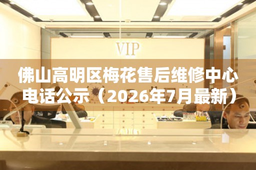佛山高明区梅花售后维修中心电话公示（2026年7月最新）