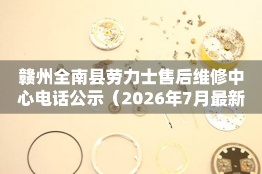 赣州全南县劳力士售后维修中心电话公示（2026年7月最新）