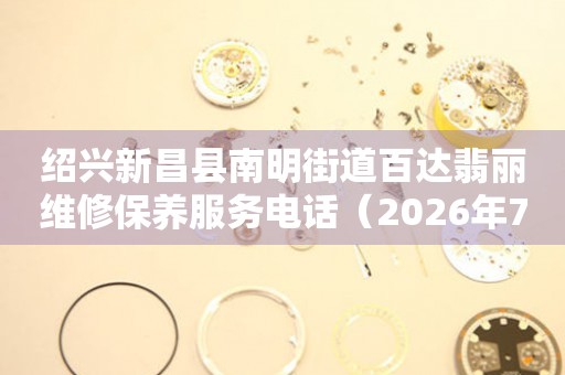 绍兴新昌县南明街道百达翡丽维修保养服务电话（2026年7月最新）
