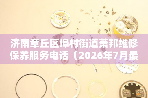 济南章丘区埠村街道萧邦维修保养服务电话（2026年7月最新）