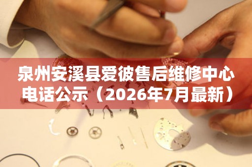 泉州安溪县爱彼售后维修中心电话公示（2026年7月最新）
