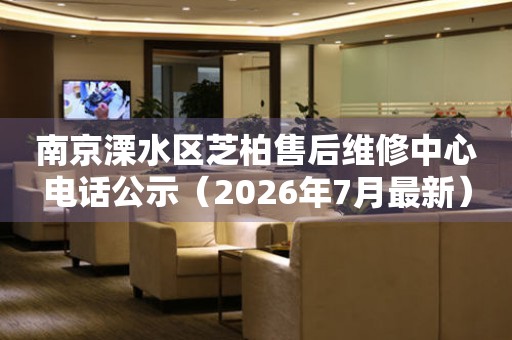 南京溧水区芝柏售后维修中心电话公示（2026年7月最新）