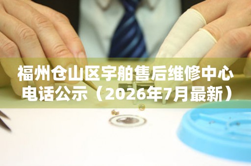 福州仓山区宇舶售后维修中心电话公示（2026年7月最新）