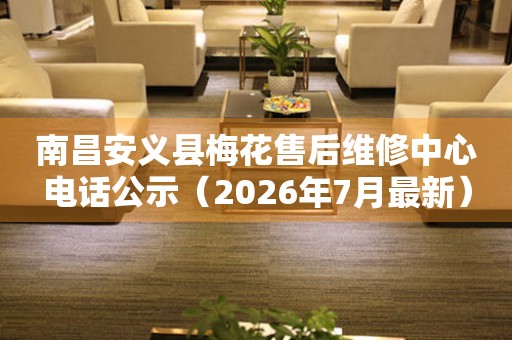南昌安义县梅花售后维修中心电话公示（2026年7月最新）