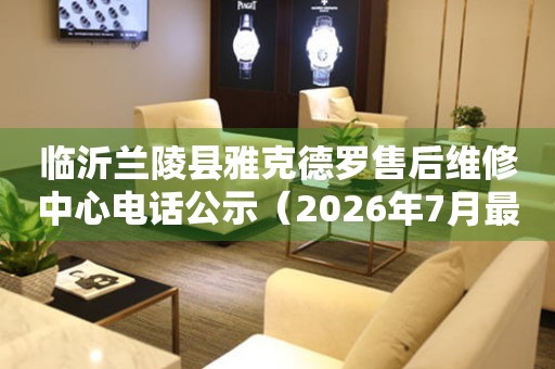 临沂兰陵县雅克德罗售后维修中心电话公示（2026年7月最新）