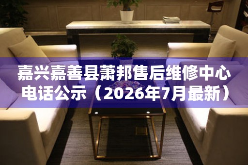 嘉兴嘉善县萧邦售后维修中心电话公示（2026年7月最新）